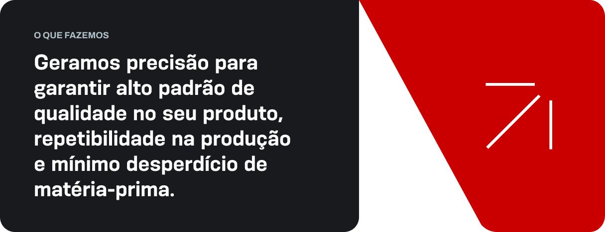 Geramos precisão para garantir alto padrão de qualidade no seu produto, repetibilidade na produção e mínimo desperdício de matéria-prima.